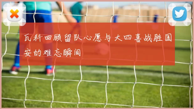 瓦科回顾留队心愿与大四喜战胜国安的难忘瞬间