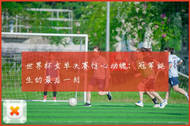 世界杯女单决赛惊心动魄：冠军诞生的最后一刻