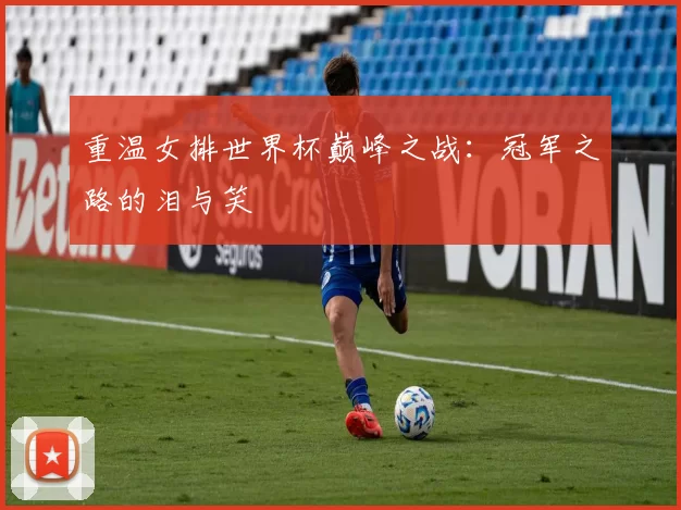 重温女排世界杯巅峰之战：冠军之路的泪与笑