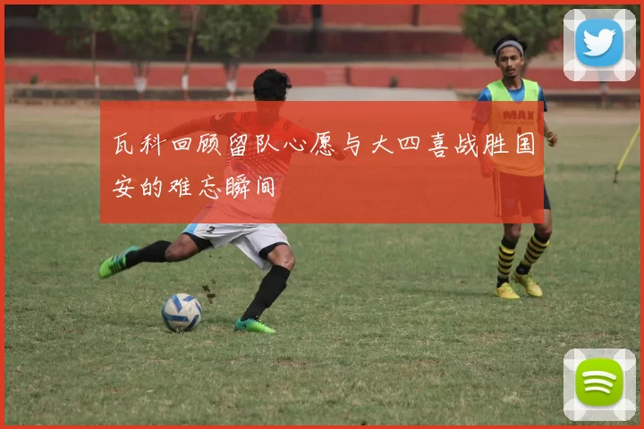 瓦科回顾留队心愿与大四喜战胜国安的难忘瞬间