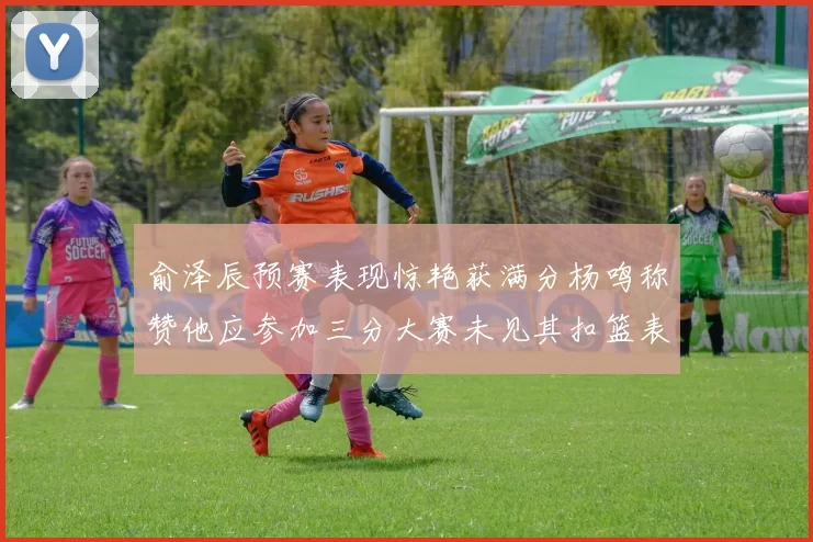 俞泽辰预赛表现惊艳获满分杨鸣称赞他应参加三分大赛未见其扣篮表现