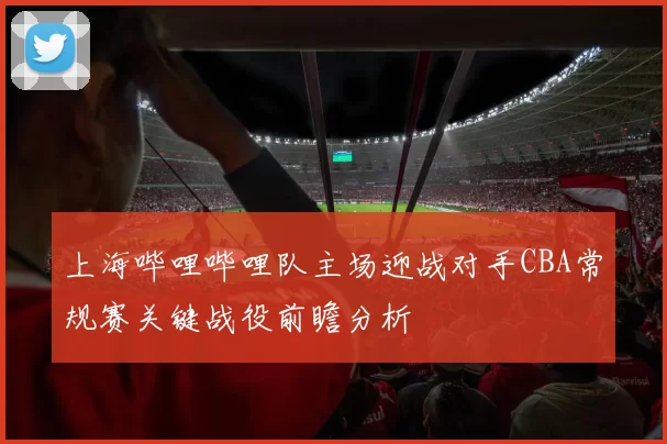 上海哔哩哔哩队主场迎战对手CBA常规赛关键战役前瞻分析