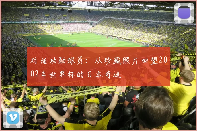 对话功勋球员:从珍藏照片回望2002年世界杯的日本奇迹