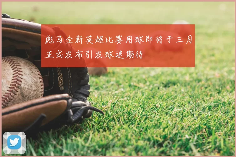 彪马全新英超比赛用球即将于三月正式发布引发球迷期待
