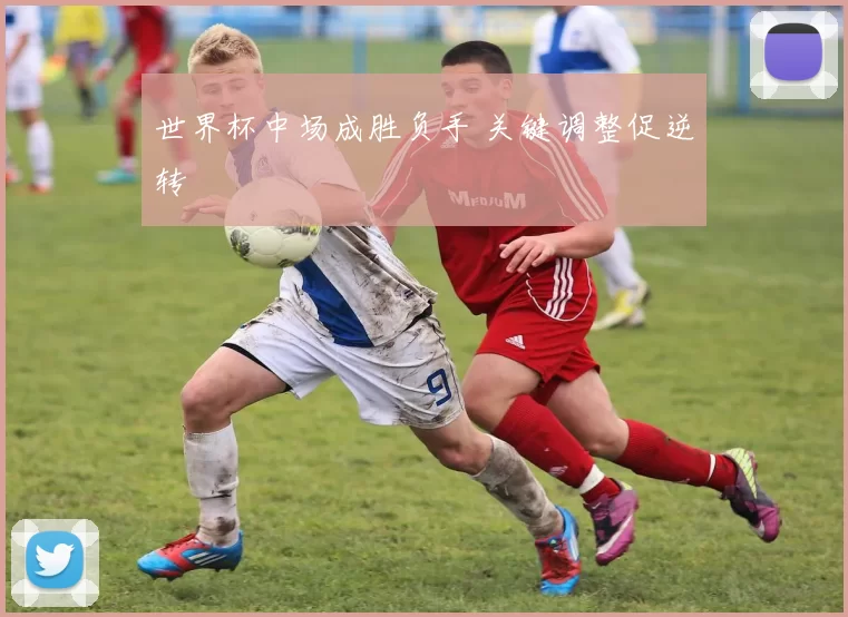 世界杯中场成胜负手 关键调整促逆转