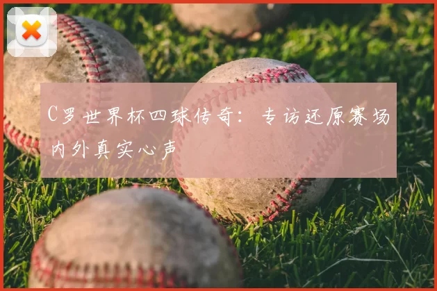 C罗世界杯四球传奇：专访还原赛场内外真实心声