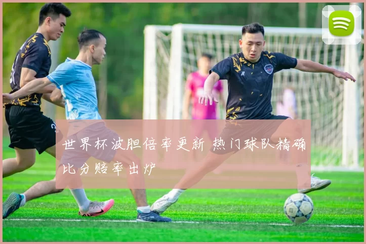 世界杯波胆倍率更新 热门球队精确比分赔率出炉