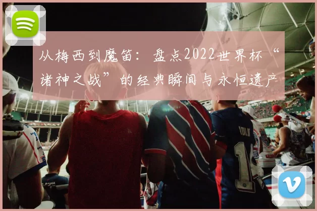 从梅西到魔笛:盘点2022世界杯“诸神之战”的经典瞬间与永恒遗产