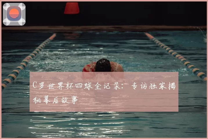 C罗世界杯四球全记录：专访独家揭秘幕后故事