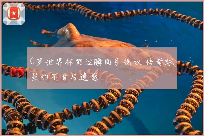 C罗世界杯哭泣瞬间引热议 传奇球星的不甘与遗憾