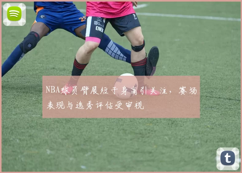NBA球员臂展短于身高引关注,赛场表现与选秀评估受审视