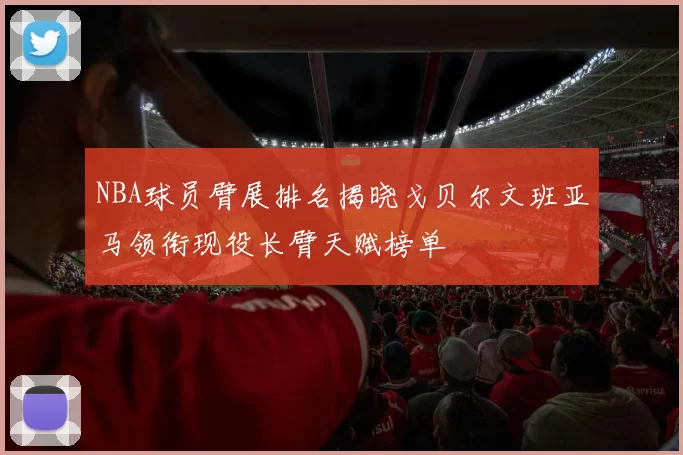 NBA球员臂展排名揭晓戈贝尔文班亚马领衔现役长臂天赋榜单