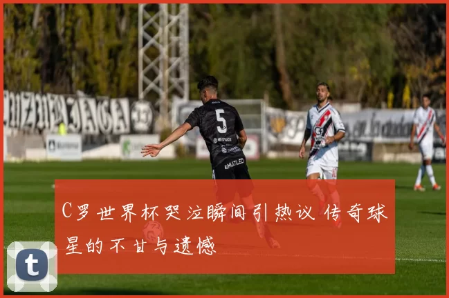 C罗世界杯哭泣瞬间引热议 传奇球星的不甘与遗憾