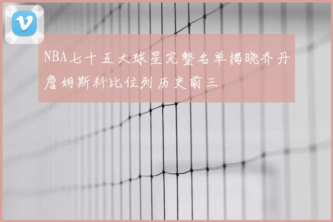 NBA七十五大球星完整名单揭晓乔丹詹姆斯科比位列历史前三