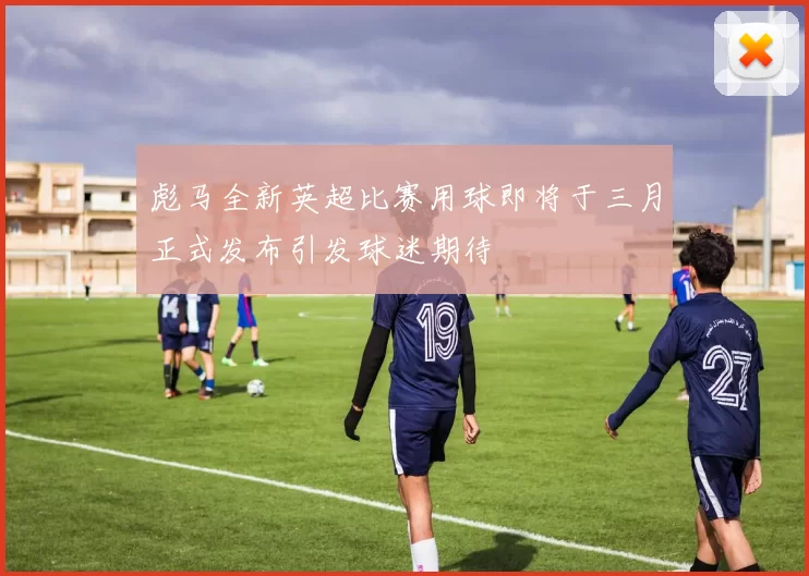 彪马全新英超比赛用球即将于三月正式发布引发球迷期待