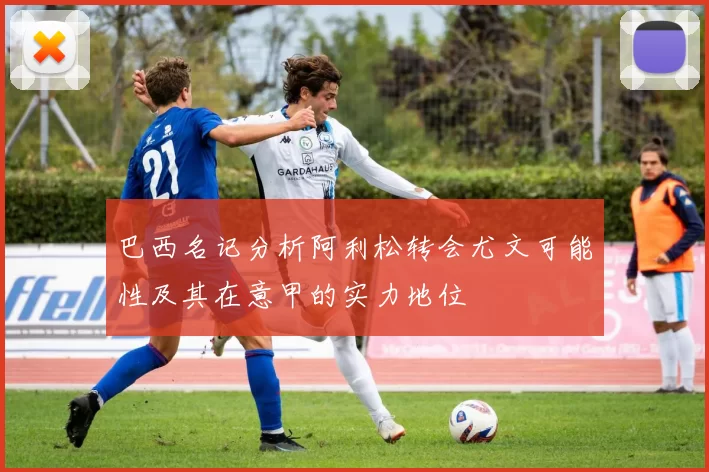 巴西名记分析阿利松转会尤文可能性及其在意甲的实力地位