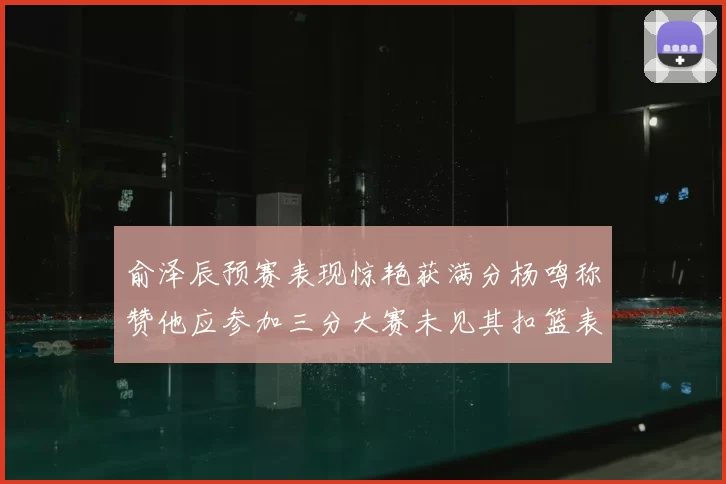 俞泽辰预赛表现惊艳获满分杨鸣称赞他应参加三分大赛未见其扣篮表现
