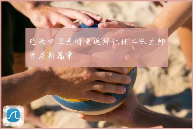 巴西中卫丹特重返拜仁任二队主帅开启新篇章