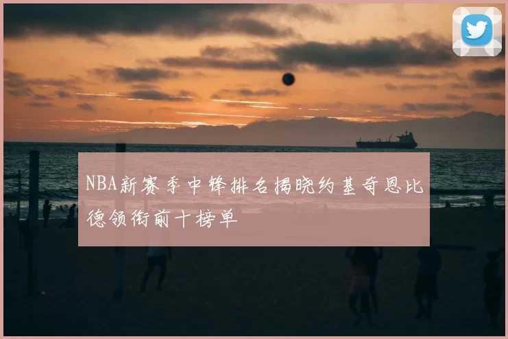 NBA新赛季中锋排名揭晓约基奇恩比德领衔前十榜单