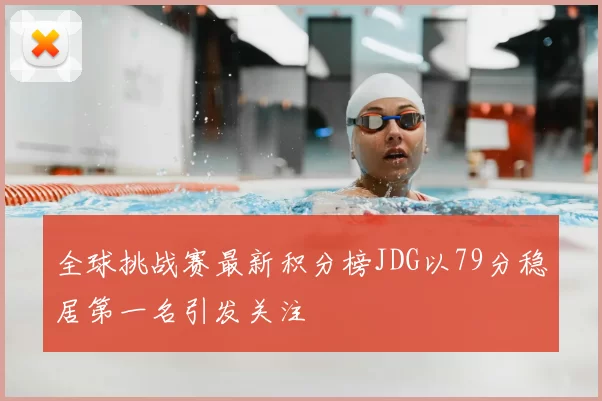 全球挑战赛最新积分榜JDG以79分稳居第一名引发关注