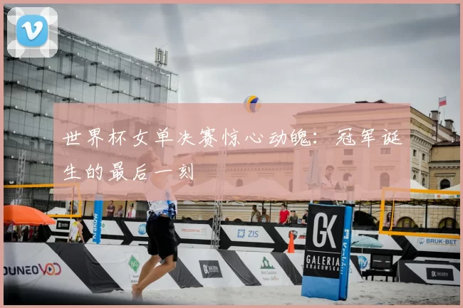 世界杯女单决赛惊心动魄：冠军诞生的最后一刻
