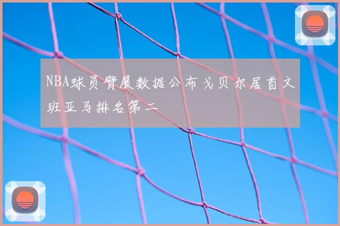 NBA球员臂展数据公布戈贝尔居首文班亚马排名第二