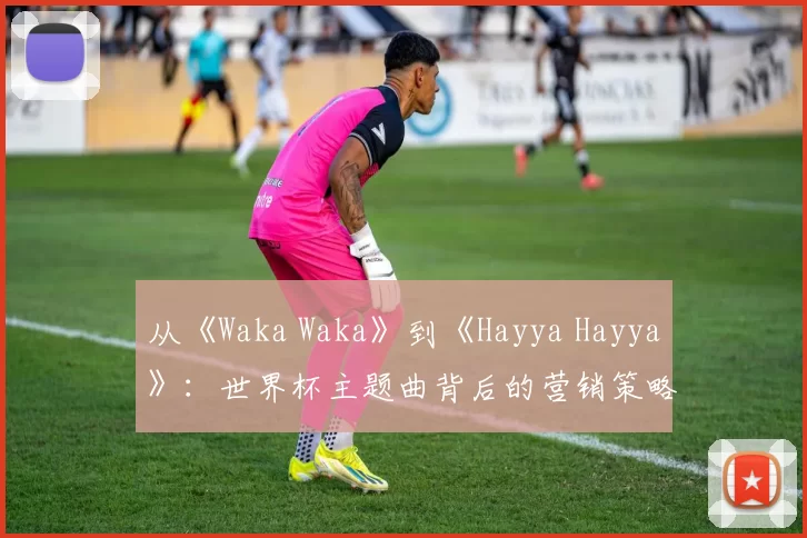 从《Waka Waka》到《Hayya Hayya》：世界杯主题曲背后的营销策略与文化传播