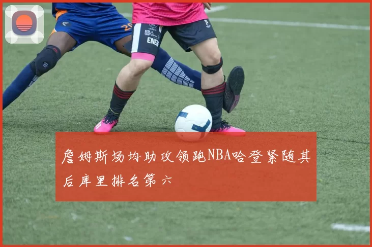 詹姆斯场均助攻领跑NBA哈登紧随其后库里排名第六