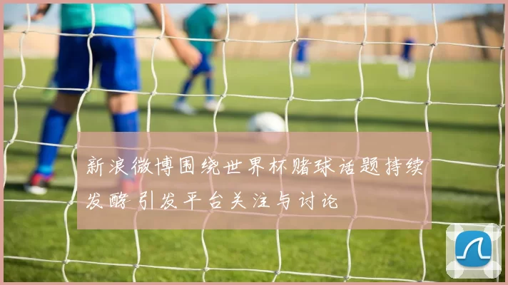 新浪微博围绕世界杯赌球话题持续发酵 引发平台关注与讨论