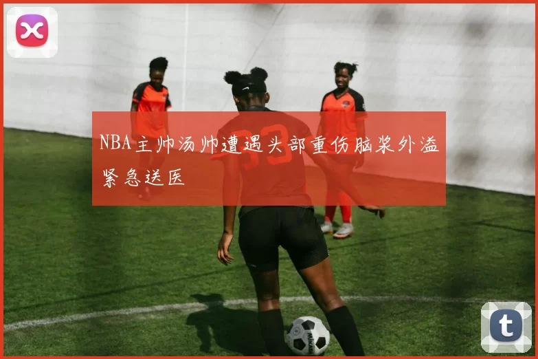 NBA主帅汤帅遭遇头部重伤脑浆外溢紧急送医
