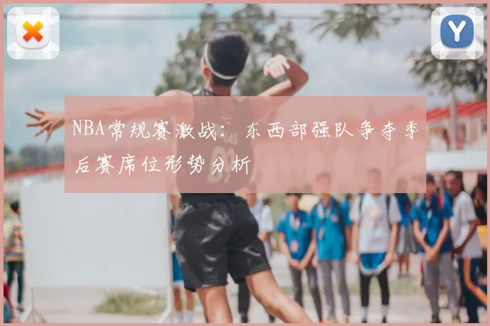 NBA常规赛激战:东西部强队争夺季后赛席位形势分析