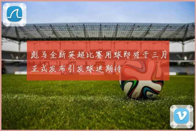 彪马全新英超比赛用球即将于三月正式发布引发球迷期待