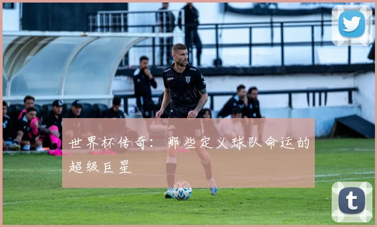 世界杯传奇:那些定义球队命运的超级巨星