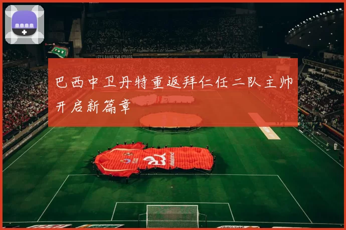 巴西中卫丹特重返拜仁任二队主帅开启新篇章