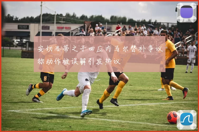 安切洛蒂之子回应内马尔替补争议称动作被误解引发热议