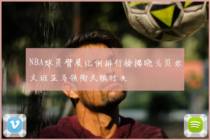 NBA球员臂展比例排行榜揭晓戈贝尔文班亚马领衔天赋对决