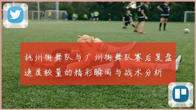 杭州街舞队与广州街舞队赛后复盘速度较量的精彩瞬间与战术分析