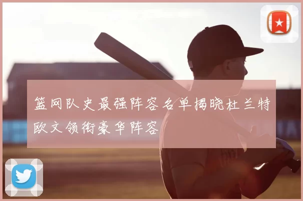 篮网队史最强阵容名单揭晓杜兰特欧文领衔豪华阵容