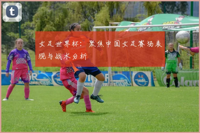 女足世界杯:聚焦中国女足赛场表现与战术分析