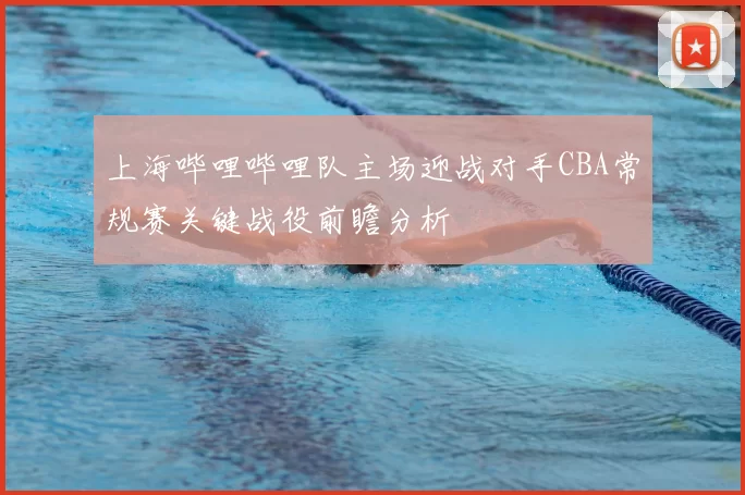 上海哔哩哔哩队主场迎战对手CBA常规赛关键战役前瞻分析