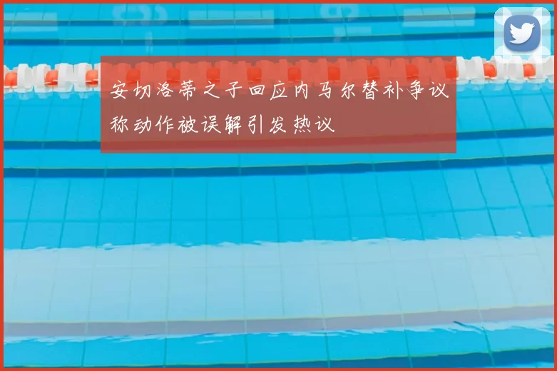安切洛蒂之子回应内马尔替补争议称动作被误解引发热议