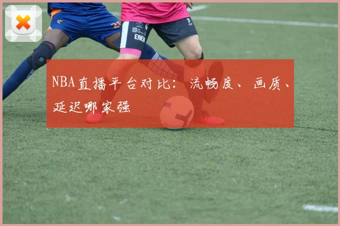 NBA直播平台对比:流畅度、画质、延迟哪家强