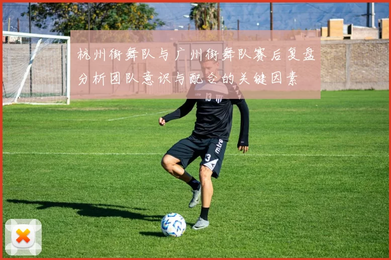 杭州街舞队与广州街舞队赛后复盘分析团队意识与配合的关键因素