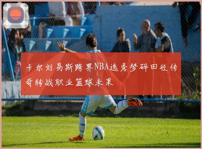 卡尔刘易斯跨界NBA选秀梦碎田径传奇转战职业篮球未果
