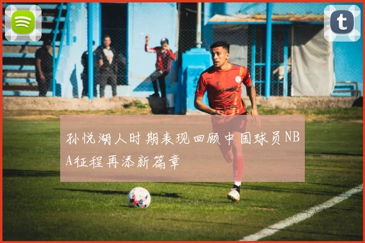 孙悦湖人时期表现回顾中国球员NBA征程再添新篇章