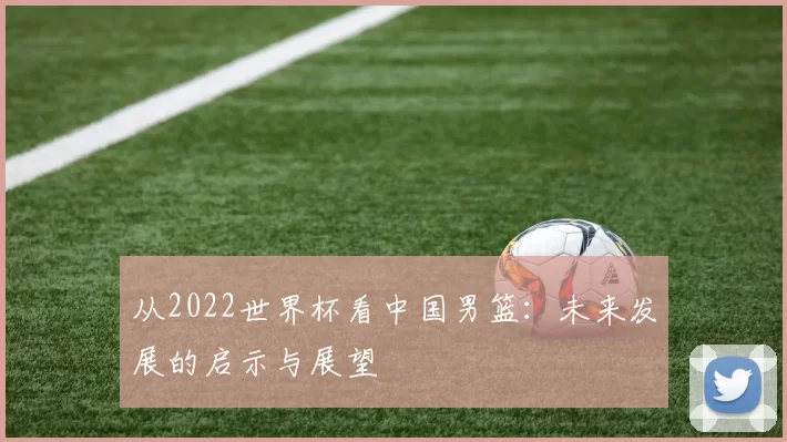 从2022世界杯看中国男篮:未来发展的启示与展望