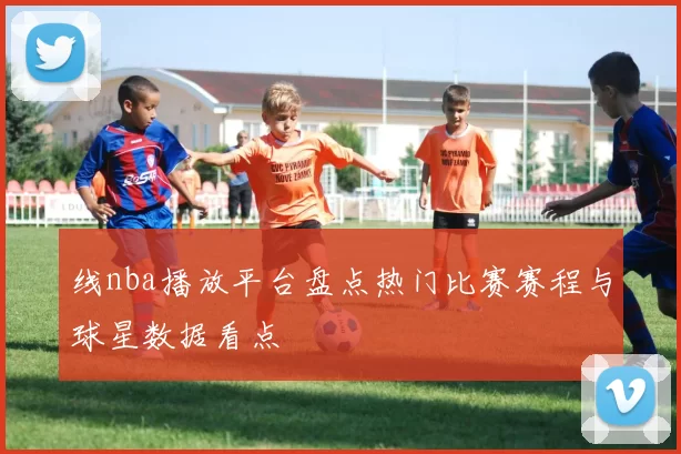 线nba播放平台盘点热门比赛赛程与球星数据看点
